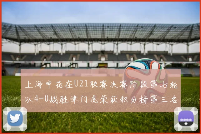 上海申花在U21联赛决赛阶段第七轮以4-0战胜津门虎荣获积分榜第三名