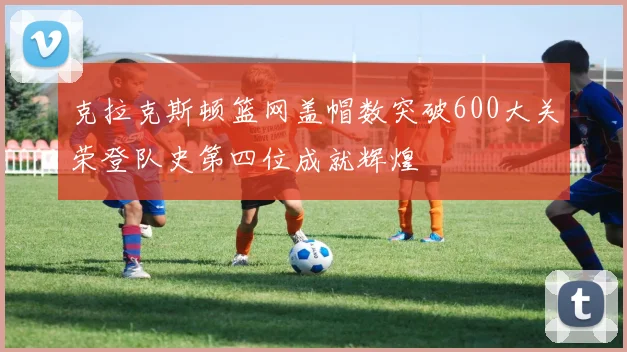 克拉克斯顿篮网盖帽数突破600大关荣登队史第四位成就辉煌