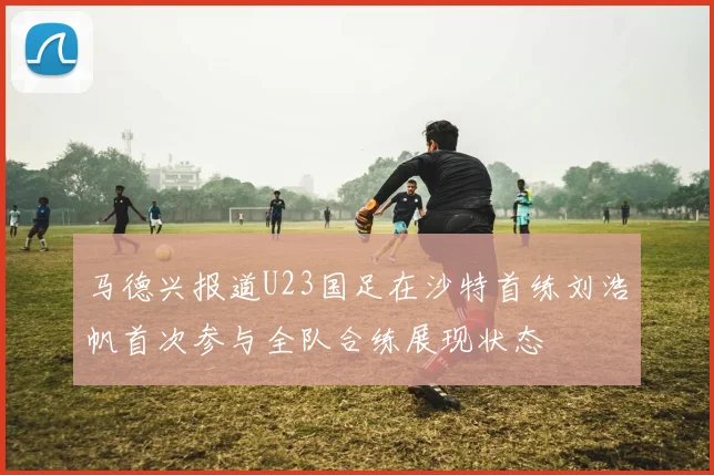 马德兴报道U23国足在沙特首练刘浩帆首次参与全队合练展现状态
