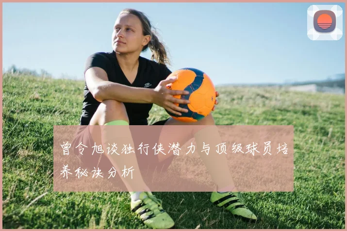 曾令旭谈独行侠潜力与顶级球员培养秘诀分析