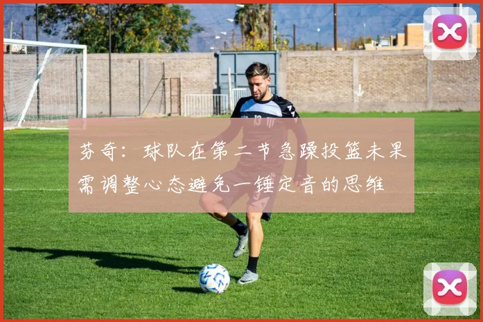 芬奇：球队在第二节急躁投篮未果需调整心态避免一锤定音的思维