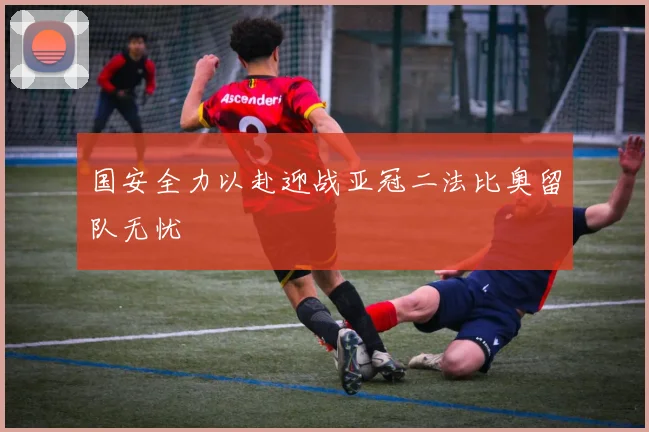 国安全力以赴迎战亚冠二法比奥留队无忧