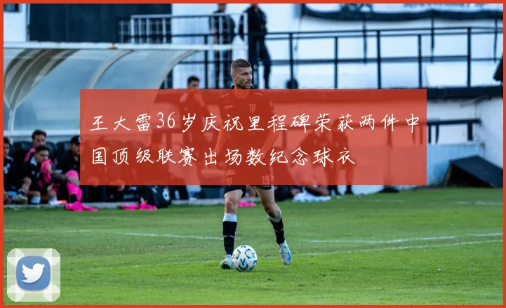 王大雷36岁庆祝里程碑荣获两件中国顶级联赛出场数纪念球衣