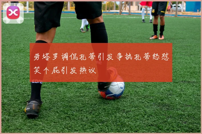 劳塔罗调侃孔蒂引发争执孔蒂怒怼笑个屁引发热议