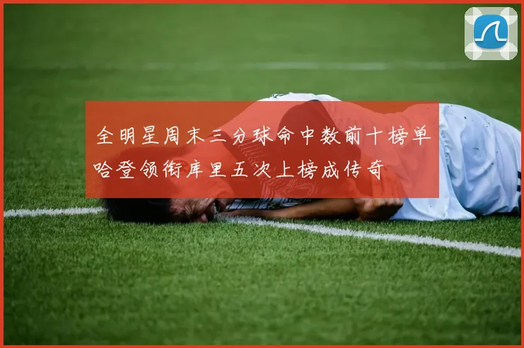 全明星周末三分球命中数前十榜单哈登领衔库里五次上榜成传奇