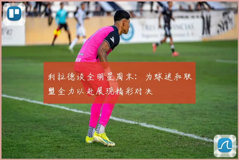利拉德谈全明星周末：为球迷和联盟全力以赴展现精彩对决
