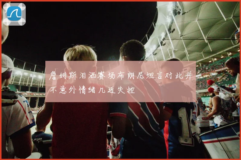 詹姆斯泪洒赛场布朗尼坦言对此并不意外情绪几近失控