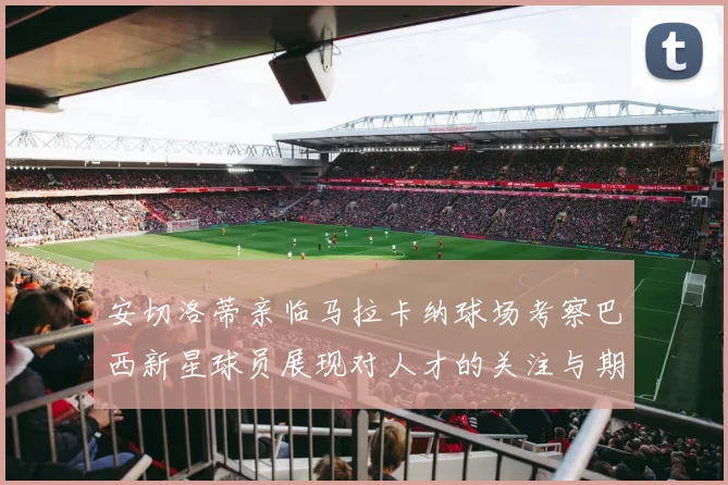 安切洛蒂亲临马拉卡纳球场考察巴西新星球员展现对人才的关注与期待