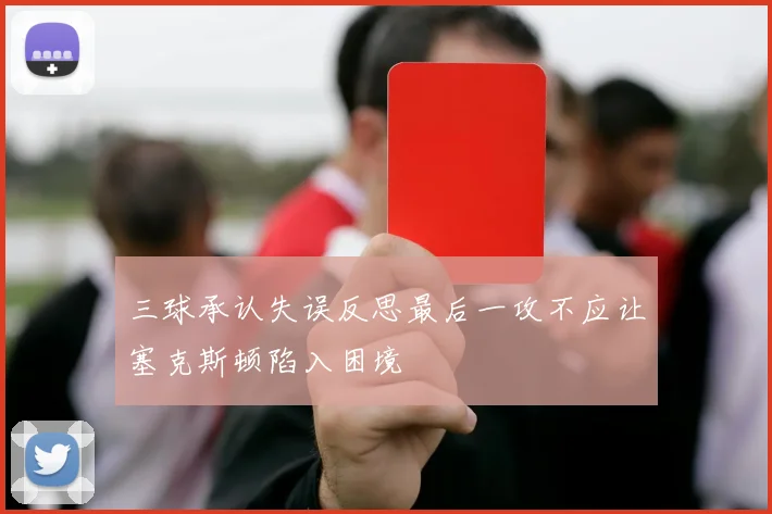 三球承认失误反思最后一攻不应让塞克斯顿陷入困境