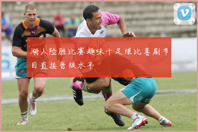 湖人险胜比赛趣味十足堪比喜剧节目直接晋级水平