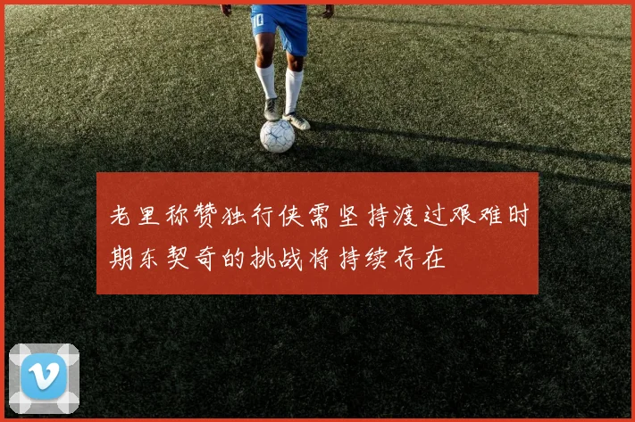 老里称赞独行侠需坚持渡过艰难时期东契奇的挑战将持续存在