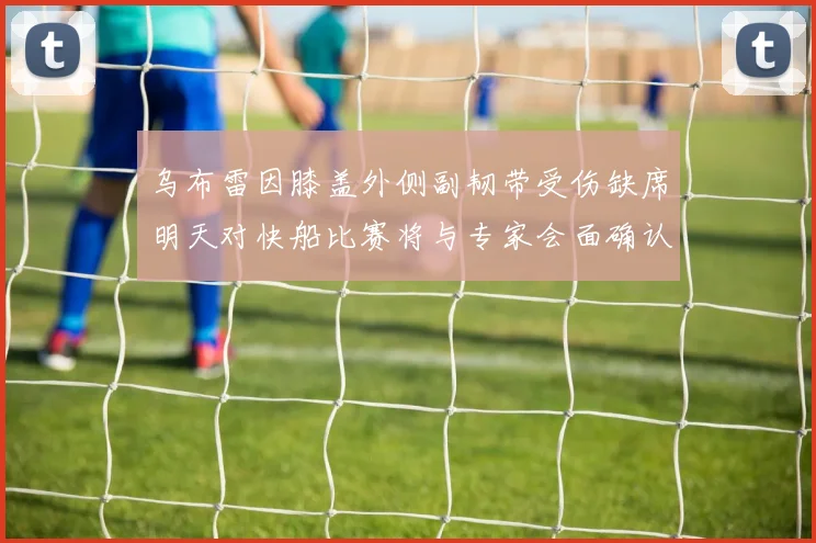 乌布雷因膝盖外侧副韧带受伤缺席明天对快船比赛将与专家会面确认伤情