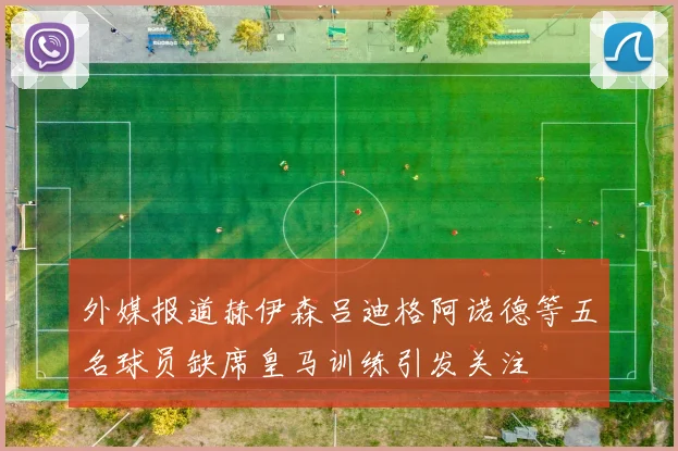 外媒报道赫伊森吕迪格阿诺德等五名球员缺席皇马训练引发关注