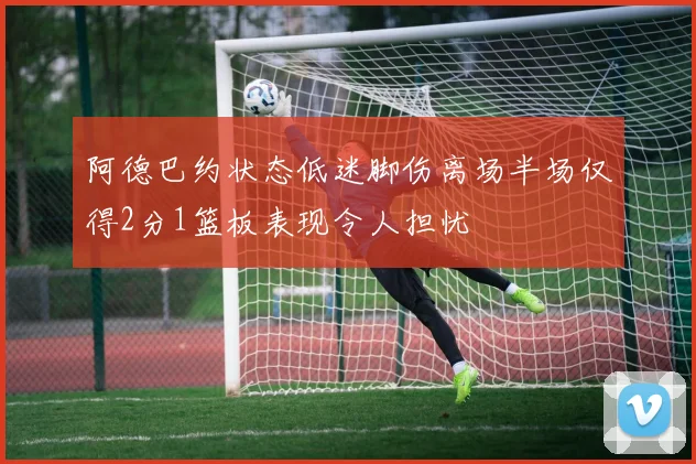 阿德巴约状态低迷脚伤离场半场仅得2分1篮板表现令人担忧