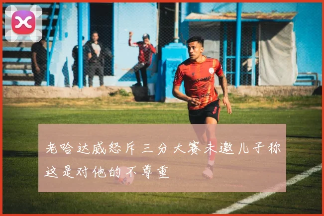 老哈达威怒斥三分大赛未邀儿子称这是对他的不尊重
