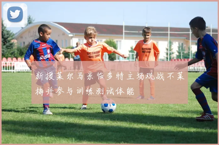 新援莱尔马亲临多特主场观战不莱梅并参与训练测试体能