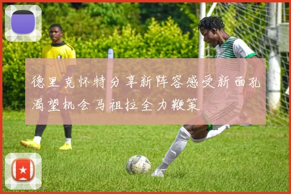 德里克怀特分享新阵容感受新面孔渴望机会马祖拉全力鞭策