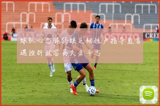 球队心态脆弱缺乏韧性卢指导直言遇挫折就容易失去斗志