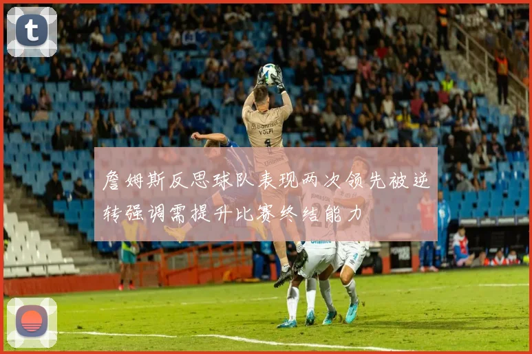詹姆斯反思球队表现两次领先被逆转强调需提升比赛终结能力