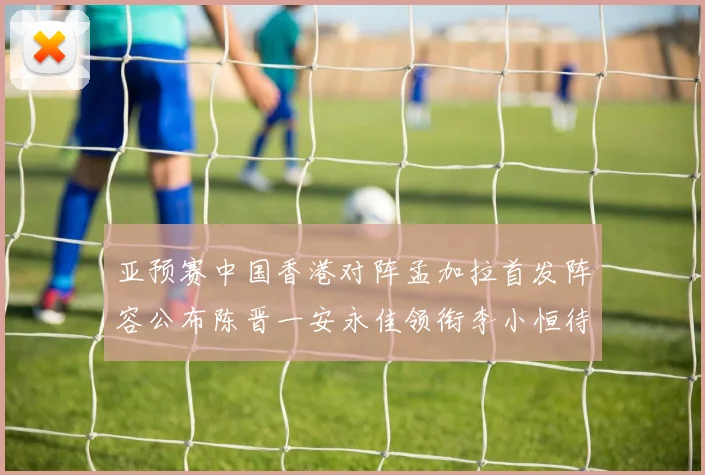 亚预赛中国香港对阵孟加拉首发阵容公布陈晋一安永佳领衔李小恒待命