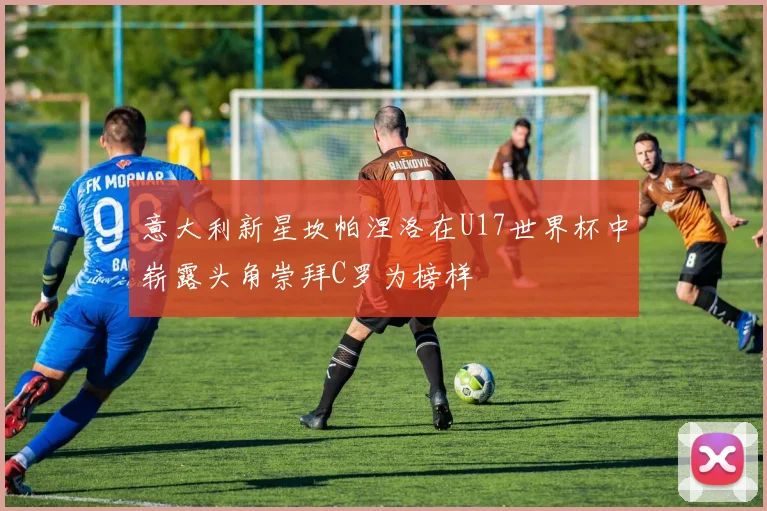 意大利新星坎帕涅洛在U17世界杯中崭露头角崇拜C罗为榜样