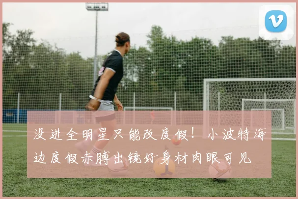 没进全明星只能改度假！小波特海边度假赤膊出镜好身材肉眼可见