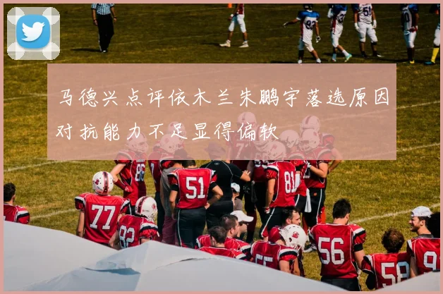 马德兴点评依木兰朱鹏宇落选原因对抗能力不足显得偏软